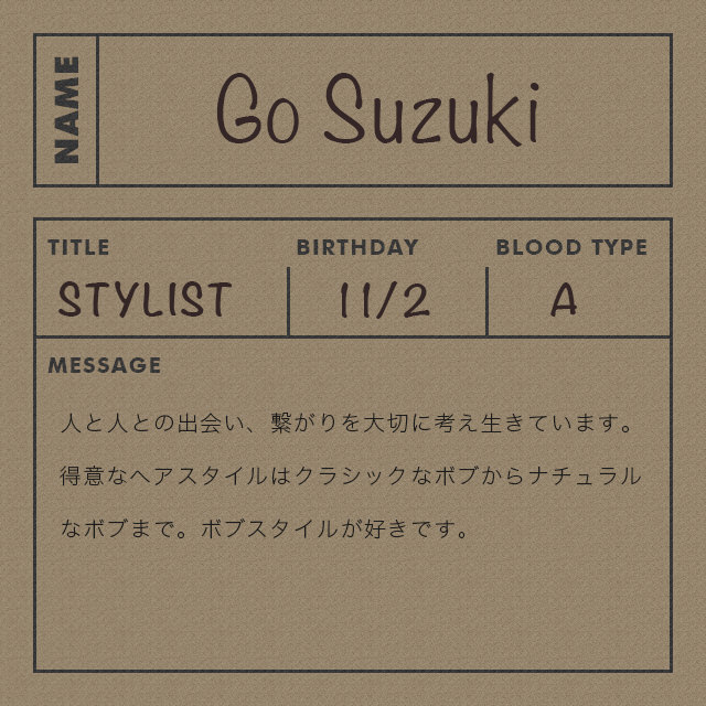 鈴木 剛 Go Suzuki STYLIST 人と人との出会い、繋がりを大切に考え生きています。得意なヘアスタイルはクラシックなボブからナチュラルなボブまで。ボブスタイルが好きです。