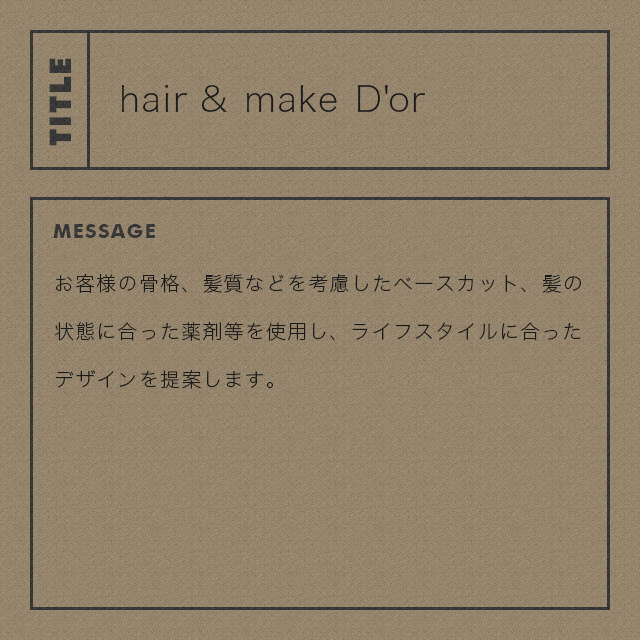 hair&make D'or お客様の骨格、髪質などを考慮したベースカット、髪の状態に合った薬剤等を使用し、ライフスタイルに合ったデザインを提案します。