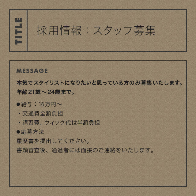 採用情報：スタッフ募集　本気でスタイリストになりたいと思っている方のみ募集いたします。年齢21歳～24歳まで。●給与：16万円～ ・2ヶ月間の使用期間あり（使用期間中は14万円）使用期間終了後に、労災、雇用保険等の手続きをさせていただきます。 ・交通費全額負担 ・講習費、ウィッグ代は半額負担　●応募方法 履歴書を提出してください。書類審査後、通過者には面接のご連絡をいたします。